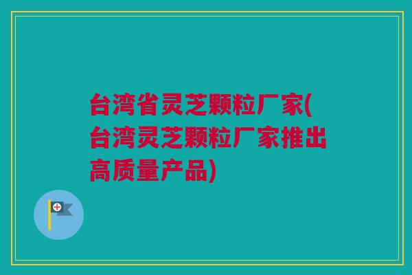 台湾省灵芝颗粒厂家(台湾灵芝颗粒厂家推出高质量产品) 台湾省灵芝颗粒厂家(台湾灵芝颗粒厂家推出高质量产品)