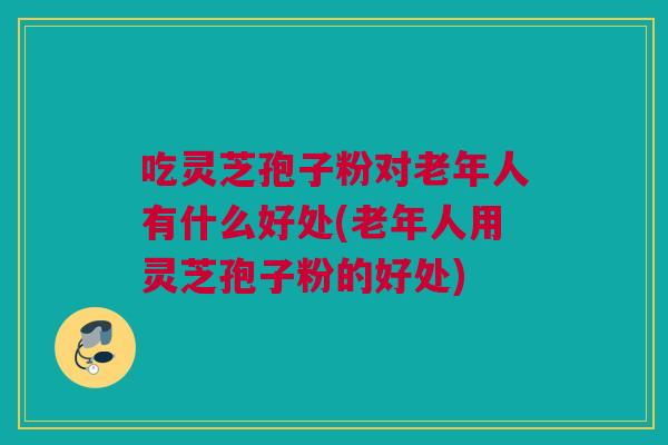 吃灵芝孢子粉对老年人有什么好处(老年人用灵芝孢子粉的好处) 吃灵芝孢子粉对老年人有什么好处(老年人用灵芝孢子粉的好处)