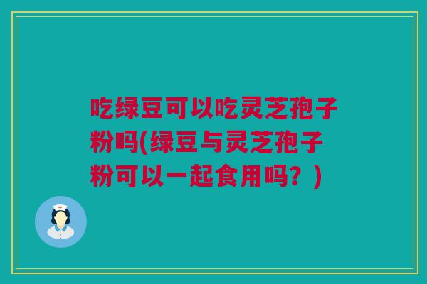 吃绿豆可以吃灵芝孢子粉吗(绿豆与灵芝孢子粉可以一起食用吗?) 吃绿豆可以吃灵芝孢子粉吗(绿豆与灵芝孢子粉可以一起食用吗?)