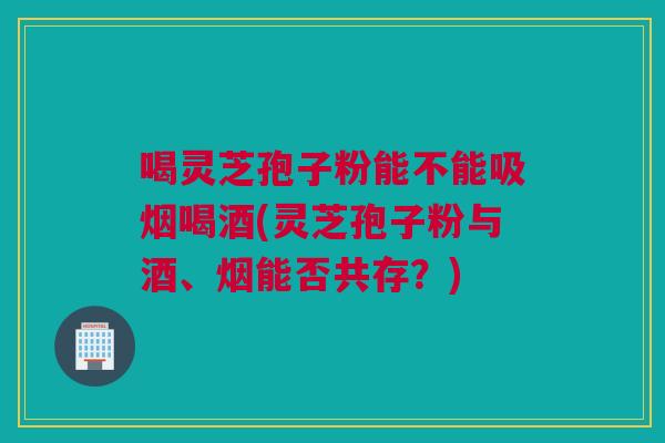 喝灵芝孢子粉能不能吸烟喝酒(灵芝孢子粉与酒、烟能否共存?) 喝灵芝孢子粉能不能吸烟喝酒(灵芝孢子粉与酒、烟能否共存?)