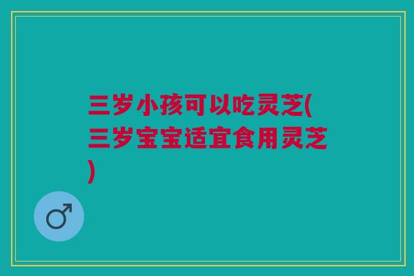 三岁小孩可以吃灵芝(三岁宝宝适宜食用灵芝) 三岁小孩可以吃灵芝(三岁宝宝适宜食用灵芝)