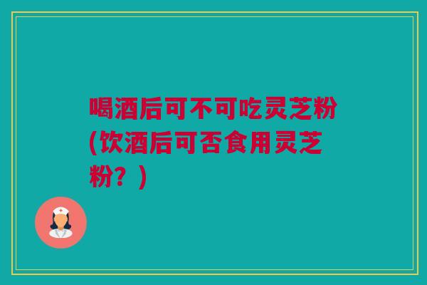 喝酒后可不可吃灵芝粉(饮酒后可否食用灵芝粉？)