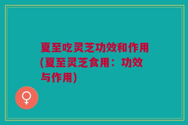 夏至吃灵芝功效和作用(夏至灵芝食用:功效与作用) 夏至吃灵芝功效和作用(夏至灵芝食用:功效与作用)