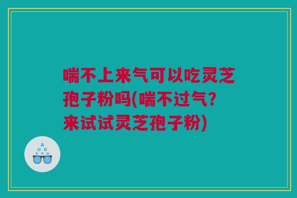 喘不上来气可以吃灵芝孢子粉吗(喘不过气？来试试灵芝孢子粉)