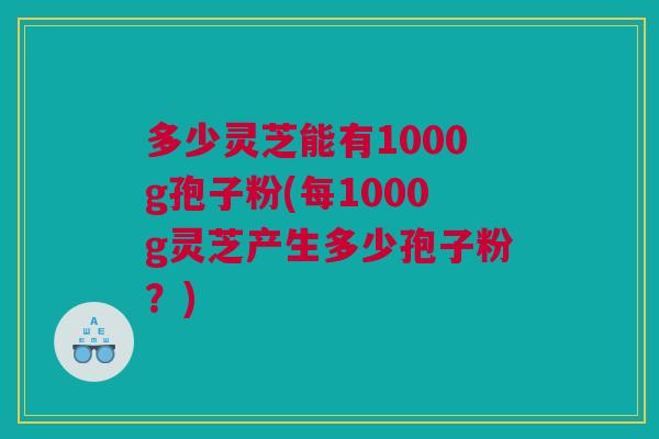 多少灵芝能有1000g孢子粉(每1000g灵芝产生多少孢子粉?) 多少灵芝能有1000g孢子粉(每1000g灵芝产生多少孢子粉?)