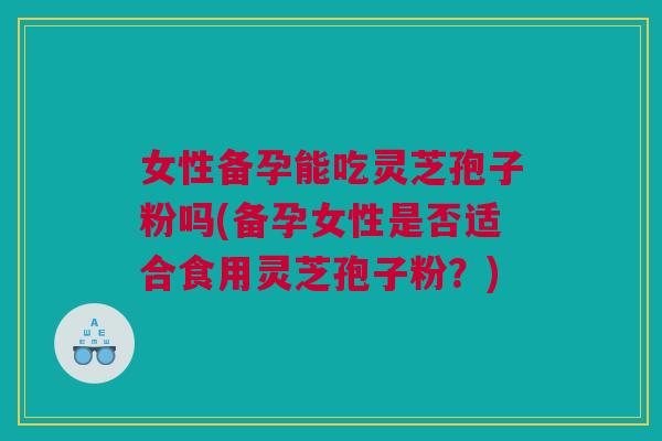女性备孕能吃灵芝孢子粉吗(备孕女性是否适合食用灵芝孢子粉?) 女性备孕能吃灵芝孢子粉吗(备孕女性是否适合食用灵芝孢子粉?)