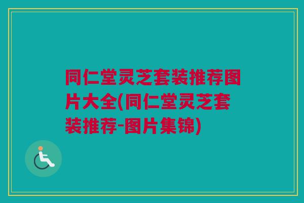 同仁堂灵芝套装推荐图片大全(同仁堂灵芝套装推荐-图片集锦) 同仁堂灵芝套装推荐图片大全(同仁堂灵芝套装推荐-图片集锦)