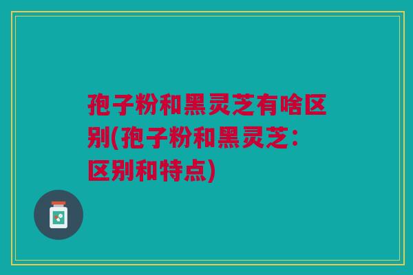 孢子粉和黑灵芝有啥区别(孢子粉和黑灵芝:区别和特点) 孢子粉和黑灵芝有啥区别(孢子粉和黑灵芝:区别和特点)
