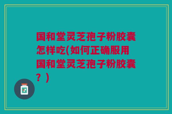 国和堂灵芝孢子粉胶囊怎样吃(如何正确服用国和堂灵芝孢子粉胶囊？)