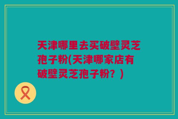 天津哪里去买破壁灵芝孢子粉(天津哪家店有破壁灵芝孢子粉？)