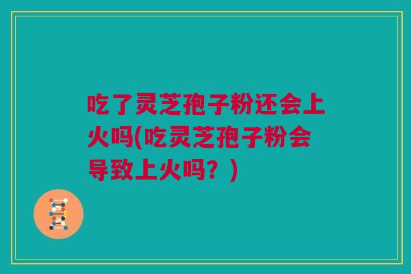 吃了灵芝孢子粉还会上火吗(吃灵芝孢子粉会导致上火吗？)