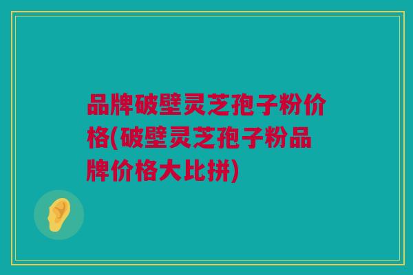 品牌破壁灵芝孢子粉价格(破壁灵芝孢子粉品牌价格大比拼)