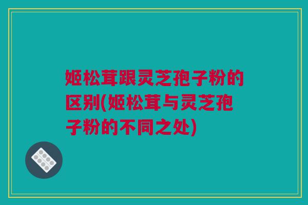 姬松茸跟灵芝孢子粉的区别(姬松茸与灵芝孢子粉的不同之处)