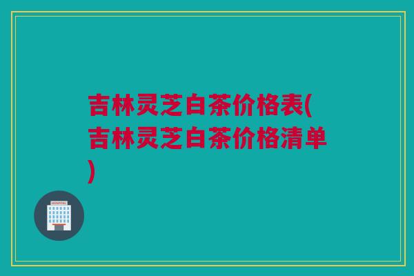 吉林灵芝白茶价格表(吉林灵芝白茶价格清单)