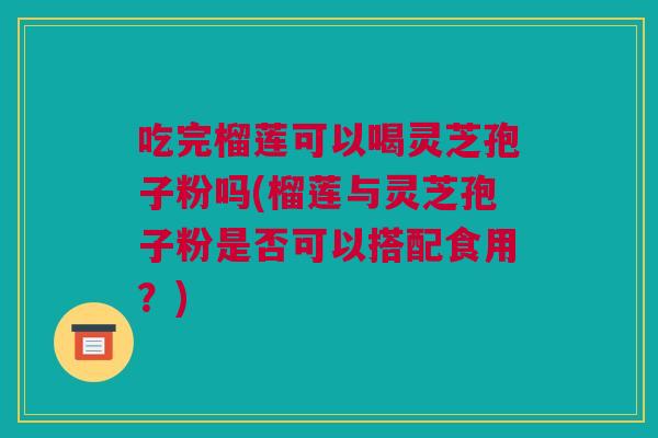 吃完榴莲可以喝灵芝孢子粉吗(榴莲与灵芝孢子粉是否可以搭配食用?) 吃完榴莲可以喝灵芝孢子粉吗(榴莲与灵芝孢子粉是否可以搭配食用?)