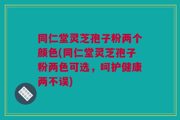 同仁堂灵芝孢子粉两个颜色(同仁堂灵芝孢子粉两色可选，呵护健康两不误)