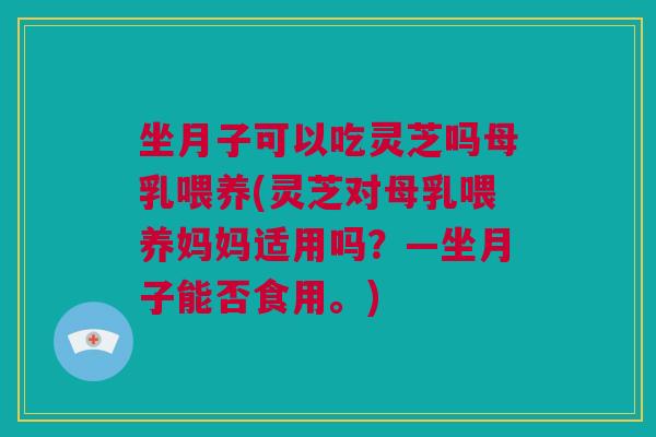坐月子可以吃灵芝吗母乳喂养(灵芝对母乳喂养妈妈适用吗？—坐月子能否食用。)