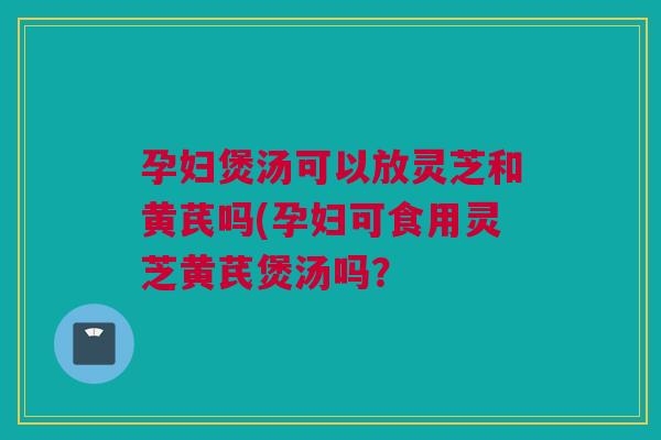 孕妇煲汤可以放灵芝和黄芪吗(孕妇可食用灵芝黄芪煲汤吗? 孕妇煲汤可以放灵芝和黄芪吗(孕妇可食用灵芝黄芪煲汤吗?