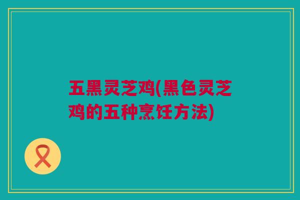 五黑灵芝鸡(黑色灵芝鸡的五种烹饪方法) 五黑灵芝鸡(黑色灵芝鸡的五种烹饪方法)