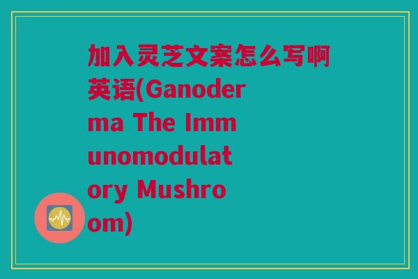 加入灵芝文案怎么写啊英语(Ganoderma The Immunomodulatory Mushroom)