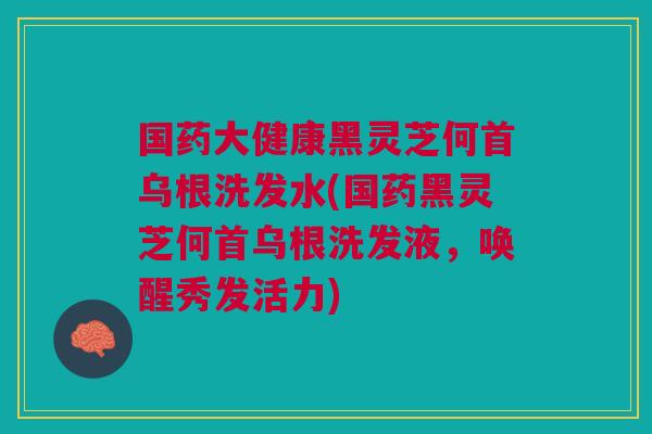 国药大健康黑灵芝何首乌根洗发水(国药黑灵芝何首乌根洗发液,唤醒秀发活力) 国药大健康黑灵芝何首乌根洗发水(国药黑灵芝何首乌根洗发液,唤醒秀发活力)