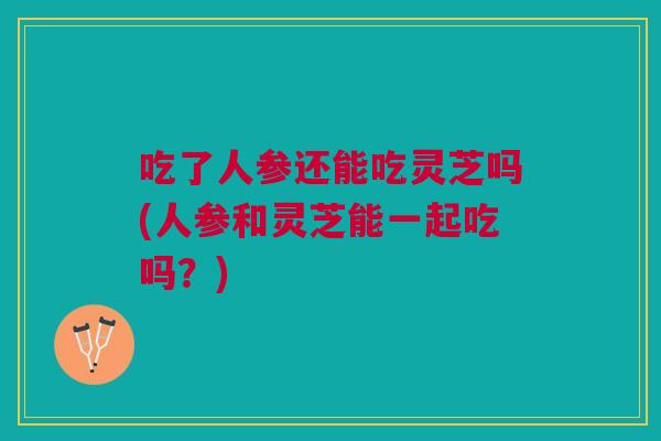 吃了人参还能吃灵芝吗(人参和灵芝能一起吃吗?) 吃了人参还能吃灵芝吗(人参和灵芝能一起吃吗?)
