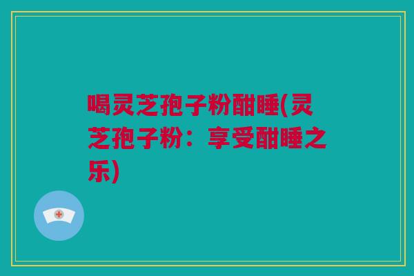 喝灵芝孢子粉酣睡(灵芝孢子粉:享受酣睡之乐) 喝灵芝孢子粉酣睡(灵芝孢子粉:享受酣睡之乐)