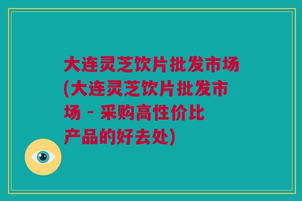 大连灵芝饮片批发市场(大连灵芝饮片批发市场 - 采购高性价比产品的好去处) 大连灵芝饮片批发市场(大连灵芝饮片批发市场 - 采购高性价比产品的好去处)