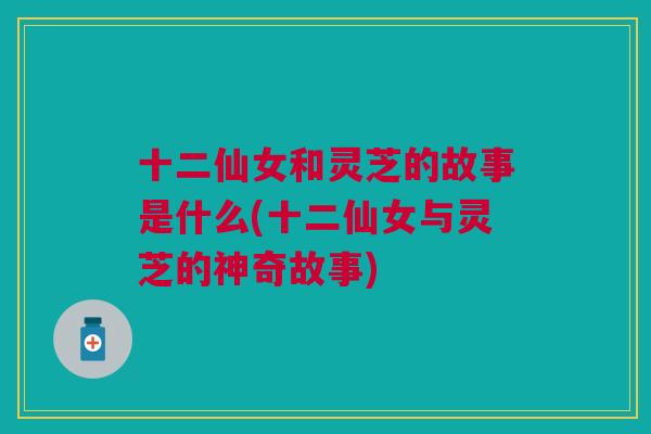 十二仙女和灵芝的故事是什么(十二仙女与灵芝的神奇故事) 十二仙女和灵芝的故事是什么(十二仙女与灵芝的神奇故事)