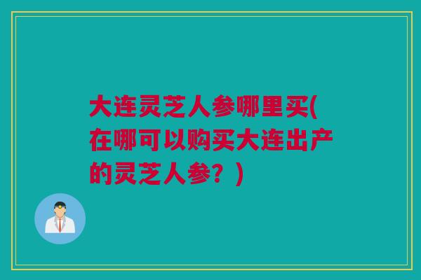 大连灵芝人参哪里买(在哪可以购买大连出产的灵芝人参?) 大连灵芝人参哪里买(在哪可以购买大连出产的灵芝人参?)