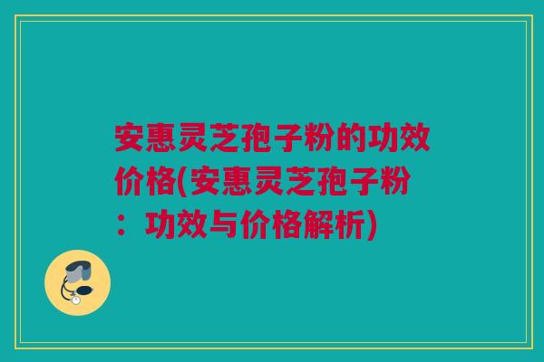 安惠灵芝孢子粉的功效价格(安惠灵芝孢子粉：功效与价格解析)