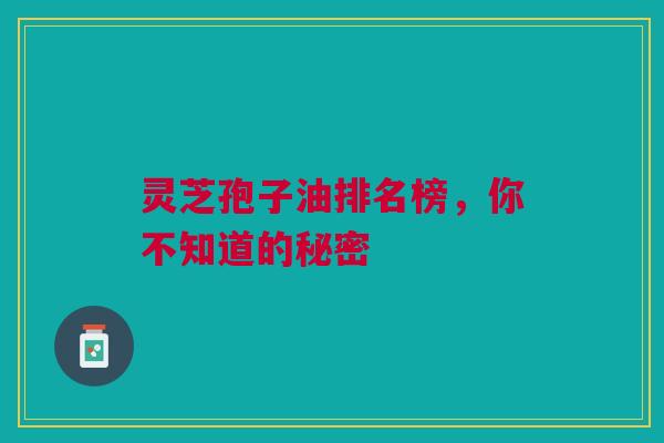 灵芝孢子油排名榜,你不知道的秘密 灵芝孢子油排名榜,你不知道的秘密