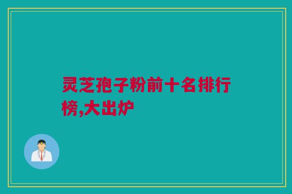 灵芝孢子粉前十名排行榜,大出炉