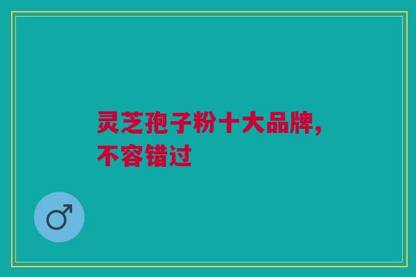 灵芝孢子粉十大品牌,不容错过