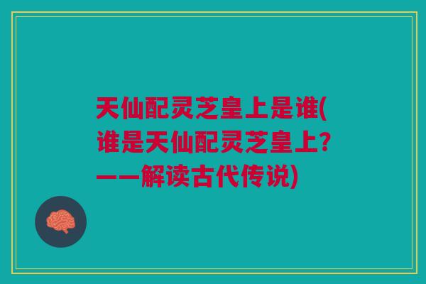天仙配灵芝皇上是谁(谁是天仙配灵芝皇上?——解读古代传说) 天仙配灵芝皇上是谁(谁是天仙配灵芝皇上?——解读古代传说)