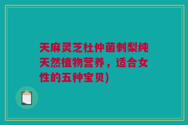 天麻灵芝杜仲菌刺梨纯天然植物营养,适合女性的五种宝贝) 天麻灵芝杜仲菌刺梨纯天然植物营养,适合女性的五种宝贝)