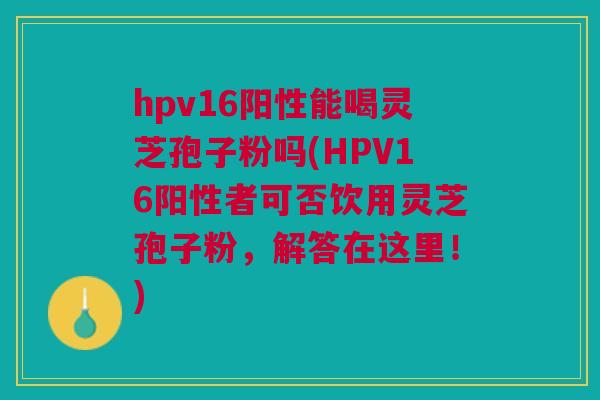 hpv16阳性能喝灵芝孢子粉吗(HPV16阳性者可否饮用灵芝孢子粉,解答在这里!) hpv16阳性能喝灵芝孢子粉吗(HPV16阳性者可否饮用灵芝孢子粉,解答在这里!)