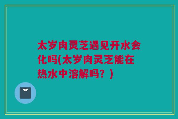 太岁肉灵芝遇见开水会化吗(太岁肉灵芝能在热水中溶解吗?) 太岁肉灵芝遇见开水会化吗(太岁肉灵芝能在热水中溶解吗?)