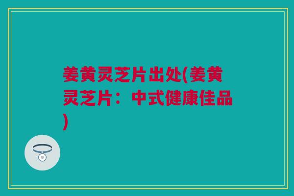 姜黄灵芝片出处(姜黄灵芝片:中式健康佳品) 姜黄灵芝片出处(姜黄灵芝片:中式健康佳品)