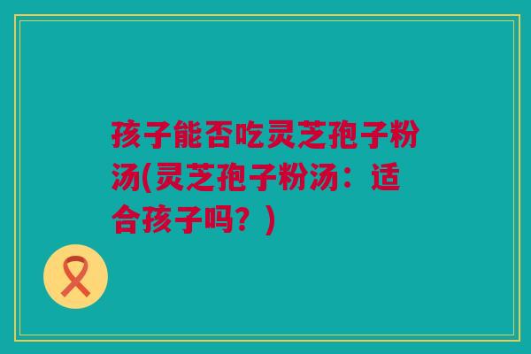 孩子能否吃灵芝孢子粉汤(灵芝孢子粉汤:适合孩子吗?) 孩子能否吃灵芝孢子粉汤(灵芝孢子粉汤:适合孩子吗?)