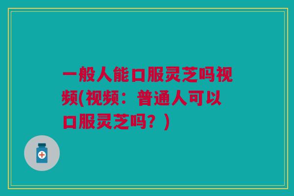 一般人能口服灵芝吗视频(视频:普通人可以口服灵芝吗?) 一般人能口服灵芝吗视频(视频:普通人可以口服灵芝吗?)
