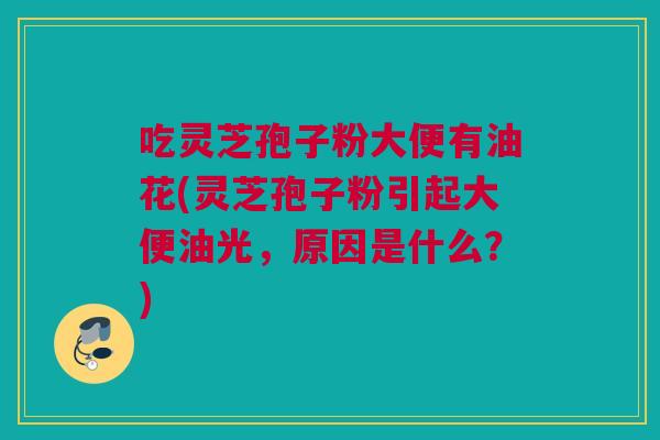 吃灵芝孢子粉大便有油花(灵芝孢子粉引起大便油光,原因是什么?) 吃灵芝孢子粉大便有油花(灵芝孢子粉引起大便油光,原因是什么?)