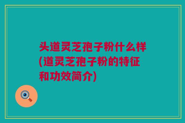 头道灵芝孢子粉什么样(道灵芝孢子粉的特征和功效简介) 头道灵芝孢子粉什么样(道灵芝孢子粉的特征和功效简介)