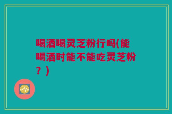 喝酒喝灵芝粉行吗(能喝酒时能不能吃灵芝粉?) 喝酒喝灵芝粉行吗(能喝酒时能不能吃灵芝粉?)