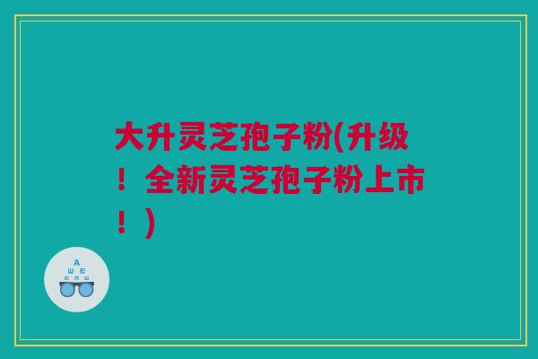 大升灵芝孢子粉(升级!全新灵芝孢子粉上市!) 大升灵芝孢子粉(升级!全新灵芝孢子粉上市!)