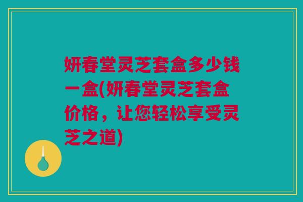 妍春堂灵芝套盒多少钱一盒(妍春堂灵芝套盒价格,让您轻松享受灵芝之道) 妍春堂灵芝套盒多少钱一盒(妍春堂灵芝套盒价格,让您轻松享受灵芝之道)