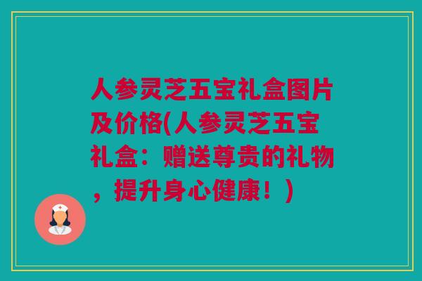 人参灵芝五宝礼盒图片及价格(人参灵芝五宝礼盒：赠送尊贵的礼物，提升身心健康！)
