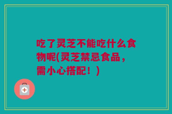 吃了灵芝不能吃什么食物呢(灵芝禁忌食品，需小心搭配！)