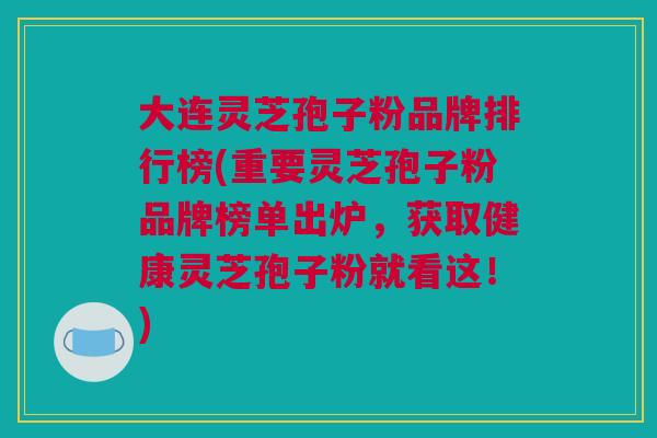 大连灵芝孢子粉品牌排行榜(重要灵芝孢子粉品牌榜单出炉，获取健康灵芝孢子粉就看这！)