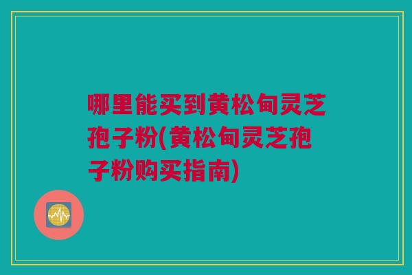 哪里能买到黄松甸灵芝孢子粉(黄松甸灵芝孢子粉购买指南)